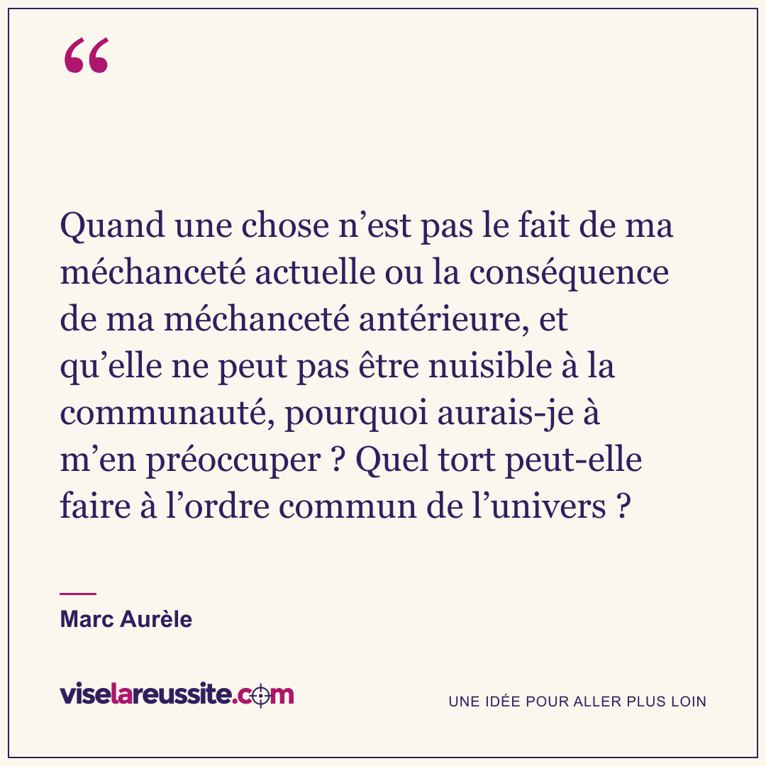 « Quand une chose n’est pas le fait de ma méchanceté actuelle ou la conséquence de ma méchanceté antérieure, et qu’elle ne peut pas être nuisible à la communauté, pourquoi aurais-je à m’en préoccuper ? Quel tort peut-elle faire à l’ordre commun de l’univers ? » — Marc Aurèle — Vise la Réussite