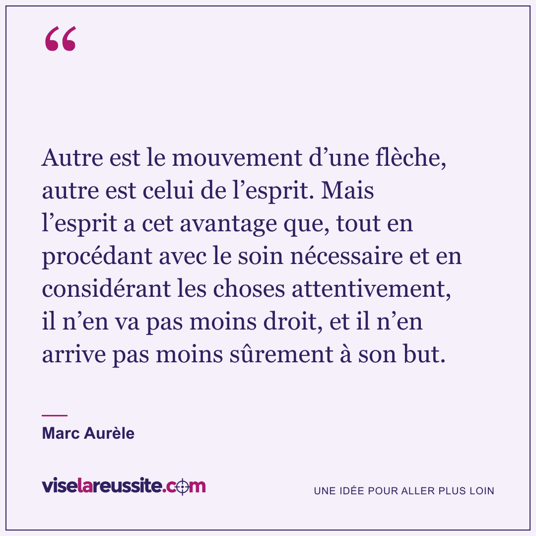 « Autre est le mouvement d’une flèche, autre est celui de l’esprit. Mais l’esprit a cet avantage que, tout en procédant avec le soin nécessaire et en considérant les choses attentivement, il n’en va pas moins droit, et il n’en arrive pas moins sûrement à son but. » — Marc Aurèle — Vise la Réussite