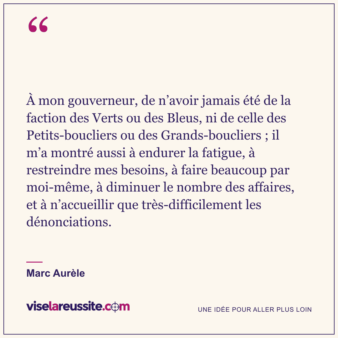 « À mon gouverneur, de n’avoir jamais été de la faction des Verts ou des Bleus, ni de celle des Petits-boucliers ou des Grands-boucliers ; il m’a montré aussi à endurer la fatigue, à restreindre mes besoins, à faire beaucoup par moi-même, à diminuer le nombre des affaires, et à n’accueillir que très-difficilement les dénonciations. » — Marc Aurèle — Vise la Réussite