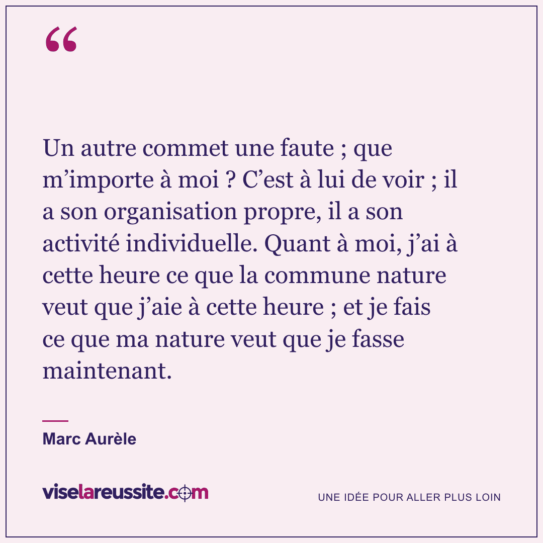 « Un autre commet une faute ; que m’importe à moi ? C’est à lui de voir ; il a son organisation propre, il a son activité individuelle. Quant à moi, j’ai à cette heure ce que la commune nature veut que j’aie à cette heure ; et je fais ce que ma nature veut que je fasse maintenant. » — Marc Aurèle — Vise la Réussite
