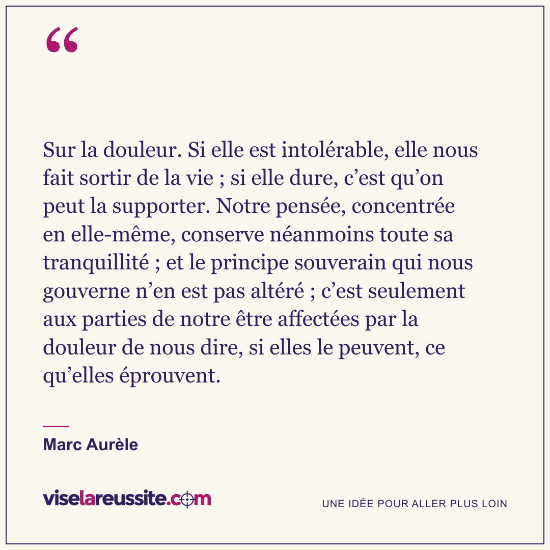 « Sur la douleur. Si elle est intolérable, elle nous fait sortir de la vie ; si elle dure, c’est qu’on peut la supporter. Notre pensée, concentrée en elle-même, conserve néanmoins toute sa tranquillité ; et le principe souverain qui nous gouverne n’en est pas altéré ; c’est seulement aux parties de notre être affectées par la douleur de nous dire, si elles le peuvent, ce qu’elles éprouvent. » — Marc Aurèle — Vise la Réussite