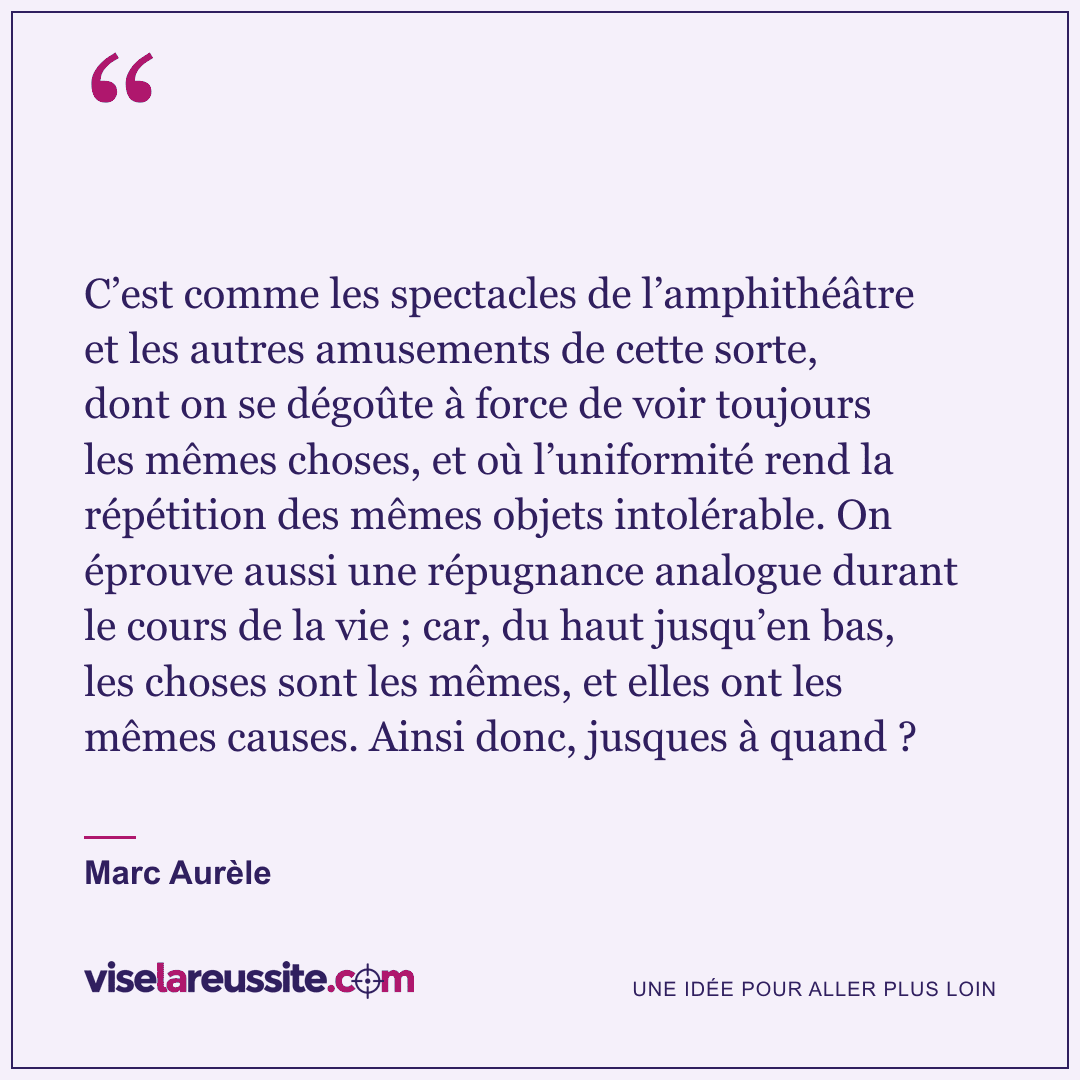 « C’est comme les spectacles de l’amphithéâtre et les autres amusements de cette sorte, dont on se dégoûte à force de voir toujours les mêmes choses, et où l’uniformité rend la répétition des mêmes objets intolérable. On éprouve aussi une répugnance analogue durant le cours de la vie ; car, du haut jusqu’en bas, les choses sont les mêmes, et elles ont les mêmes causes. Ainsi donc, jusques à quand ? » — Marc Aurèle — Vise la Réussite
