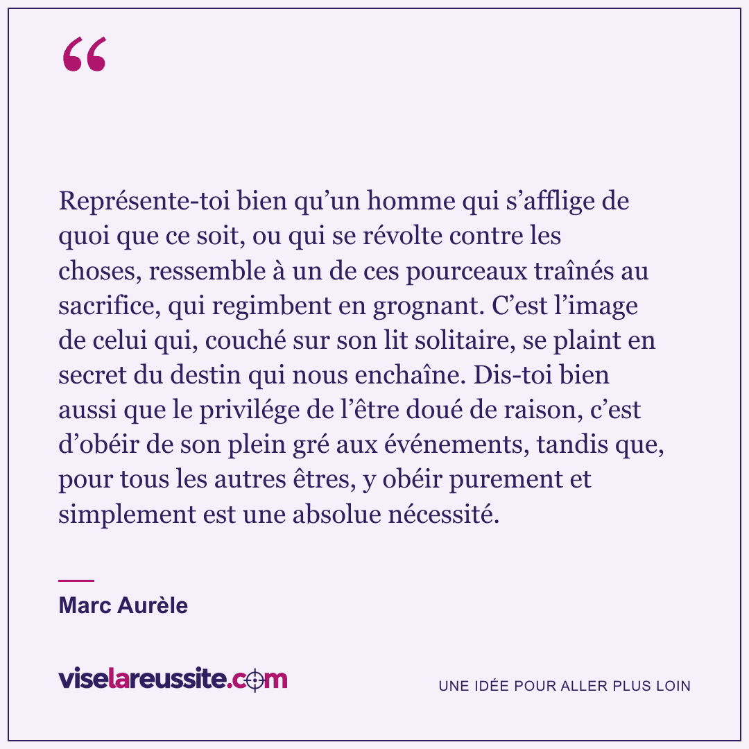 « Représente-toi bien qu’un homme qui s’afflige de quoi que ce soit, ou qui se révolte contre les choses, ressemble à un de ces pourceaux traînés au sacrifice, qui regimbent en grognant. C’est l’image de celui qui, couché sur son lit solitaire, se plaint en secret du destin qui nous enchaîne. Dis-toi bien aussi que le privilége de l’être doué de raison, c’est d’obéir de son plein gré aux événements, tandis que, pour tous les autres êtres, y obéir purement et simplement est une absolue nécessité. » — Marc Aurèle — Vise la Réussite