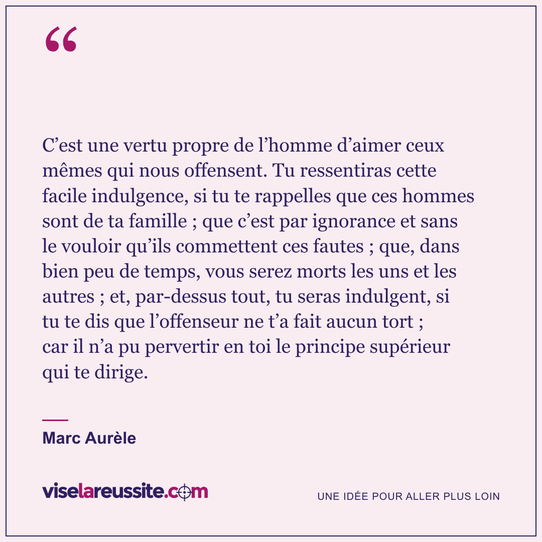 « C’est une vertu propre de l’homme d’aimer ceux mêmes qui nous offensent. Tu ressentiras cette facile indulgence, si tu te rappelles que ces hommes sont de ta famille ; que c’est par ignorance et sans le vouloir qu’ils commettent ces fautes ; que, dans bien peu de temps, vous serez morts les uns et les autres ; et, par-dessus tout, tu seras indulgent, si tu te dis que l’offenseur ne t’a fait aucun tort ; car il n’a pu pervertir en toi le principe supérieur qui te dirige. » — Marc Aurèle — Vise la Réussite