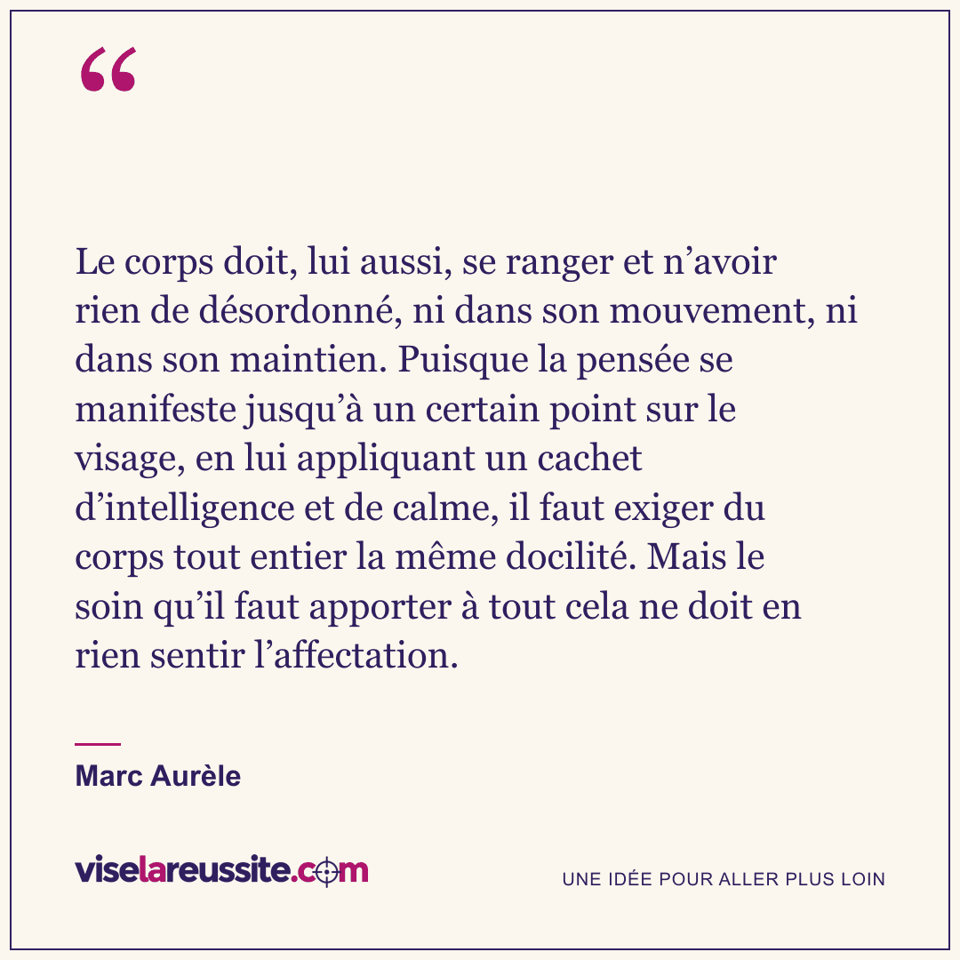 « Le corps doit, lui aussi, se ranger et n’avoir rien de désordonné, ni dans son mouvement, ni dans son maintien. Puisque la pensée se manifeste jusqu’à un certain point sur le visage, en lui appliquant un cachet d’intelligence et de calme, il faut exiger du corps tout entier la même docilité. Mais le soin qu’il faut apporter à tout cela ne doit en rien sentir l’affectation. » — Marc Aurèle — Vise la Réussite