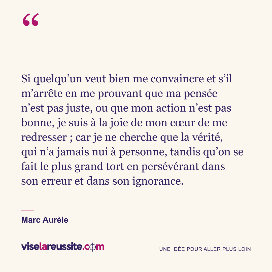 « Si quelqu’un veut bien me convaincre et s’il m’arrête en me prouvant que ma pensée n’est pas juste, ou que mon action n’est pas bonne, je suis à la joie de mon cœur de me redresser ; car je ne cherche que la vérité, qui n’a jamais nui à personne, tandis qu’on se fait le plus grand tort en persévérant dans son erreur et dans son ignorance. » — Marc Aurèle — Vise la Réussite