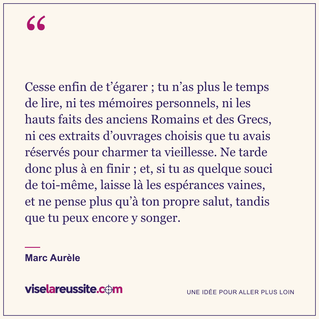 « Cesse enfin de t’égarer ; tu n’as plus le temps de lire, ni tes mémoires personnels, ni les hauts faits des anciens Romains et des Grecs, ni ces extraits d’ouvrages choisis que tu avais réservés pour charmer ta vieillesse. Ne tarde donc plus à en finir ; et, si tu as quelque souci de toi-même, laisse là les espérances vaines, et ne pense plus qu’à ton propre salut, tandis que tu peux encore y songer. » — Marc Aurèle — Vise la Réussite