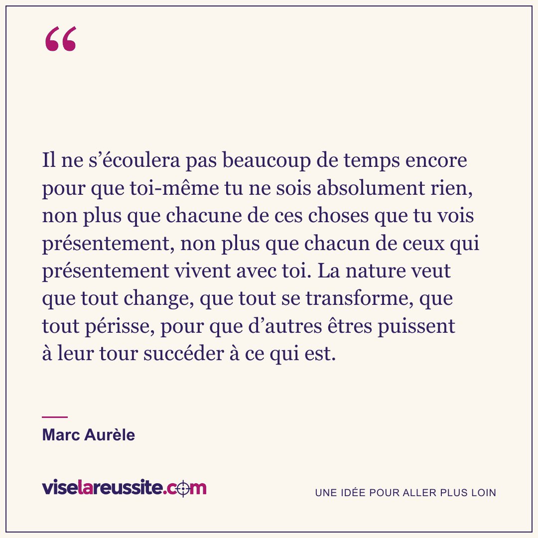 « Il ne s’écoulera pas beaucoup de temps encore pour que toi-même tu ne sois absolument rien, non plus que chacune de ces choses que tu vois présentement, non plus que chacun de ceux qui présentement vivent avec toi. La nature veut que tout change, que tout se transforme, que tout périsse, pour que d’autres êtres puissent à leur tour succéder à ce qui est. » — Marc Aurèle — Vise la Réussite