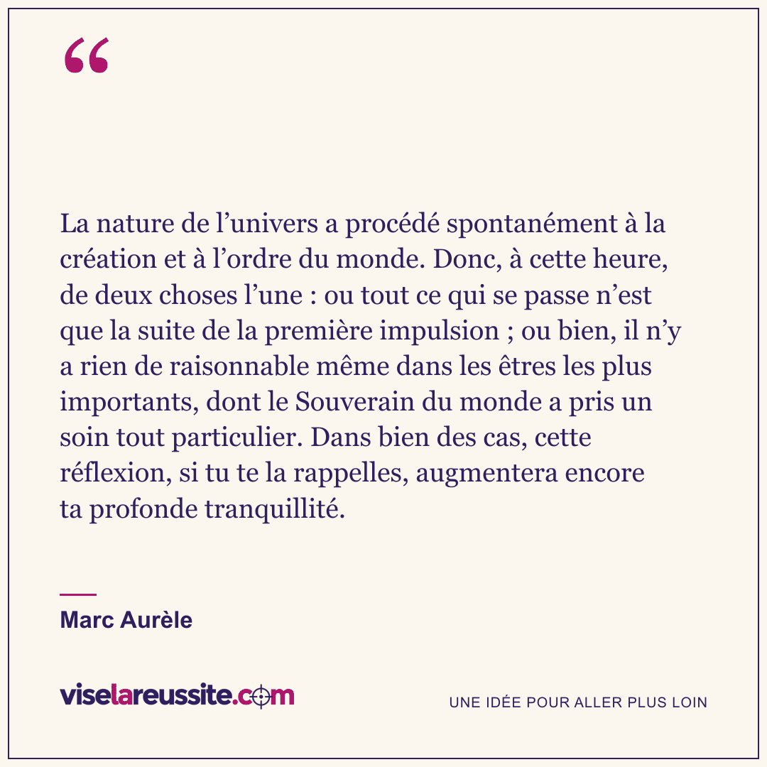 « La nature de l’univers a procédé spontanément à la création et à l’ordre du monde. Donc, à cette heure, de deux choses l’une : ou tout ce qui se passe n’est que la suite de la première impulsion ; ou bien, il n’y a rien de raisonnable même dans les êtres les plus importants, dont le Souverain du monde a pris un soin tout particulier. Dans bien des cas, cette réflexion, si tu te la rappelles, augmentera encore ta profonde tranquillité. » — Marc Aurèle — Vise la Réussite