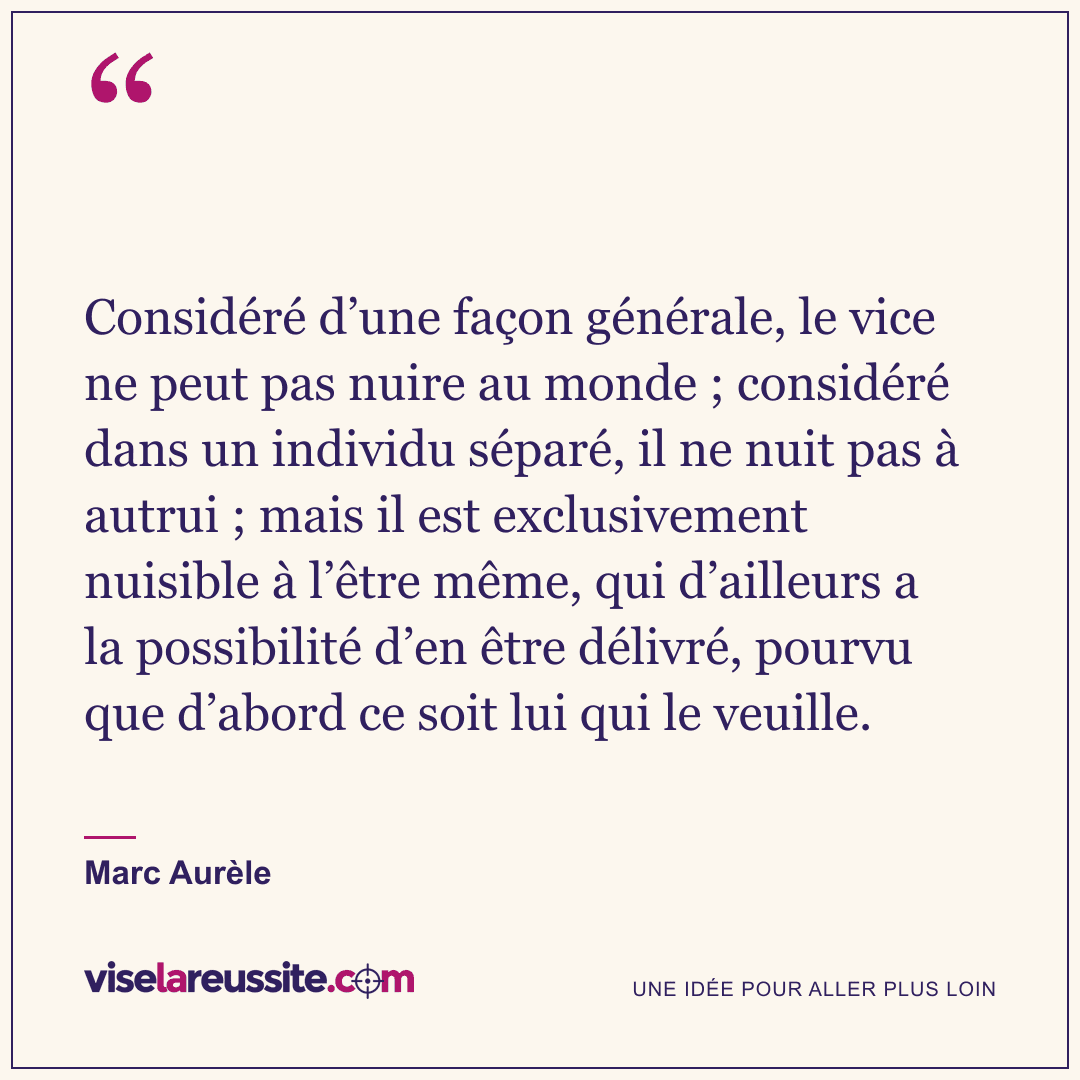 « Considéré d’une façon générale, le vice ne peut pas nuire au monde ; considéré dans un individu séparé, il ne nuit pas à autrui ; mais il est exclusivement nuisible à l’être même, qui d’ailleurs a la possibilité d’en être délivré, pourvu que d’abord ce soit lui qui le veuille. » — Marc Aurèle — Vise la Réussite