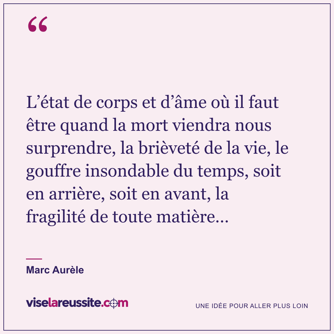 « L’état de corps et d’âme où il faut être quand la mort viendra nous surprendre, la brièveté de la vie, le gouffre insondable du temps, soit en arrière, soit en avant, la fragilité de toute matière… » — Marc Aurèle — Vise la Réussite