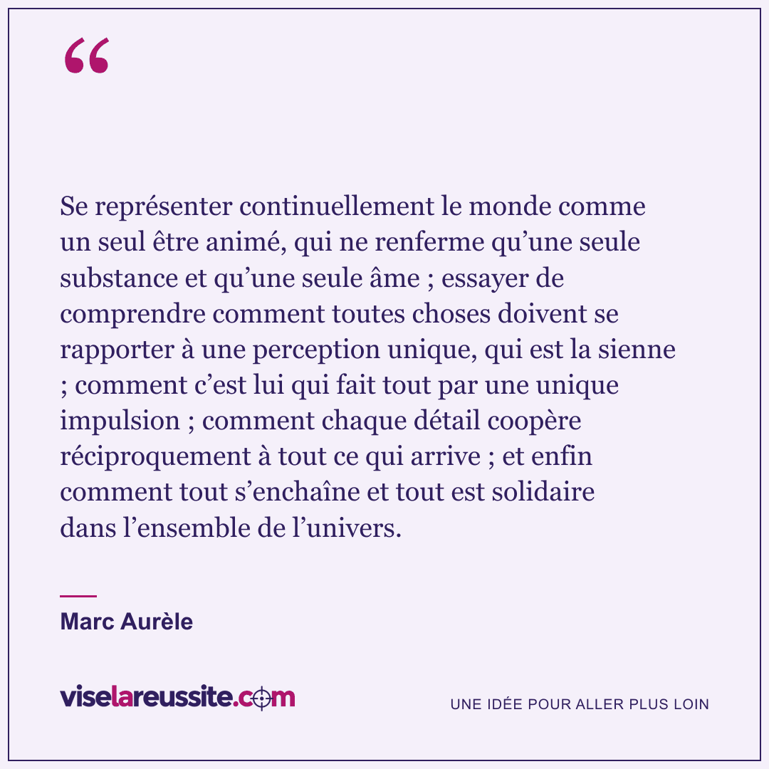 « Se représenter continuellement le monde comme un seul être animé, qui ne renferme qu’une seule substance et qu’une seule âme ; essayer de comprendre comment toutes choses doivent se rapporter à une perception unique, qui est la sienne ; comment c’est lui qui fait tout par une unique impulsion ; comment chaque détail coopère réciproquement à tout ce qui arrive ; et enfin comment tout s’enchaîne et tout est solidaire dans l’ensemble de l’univers. » — Marc Aurèle — Vise la Réussite