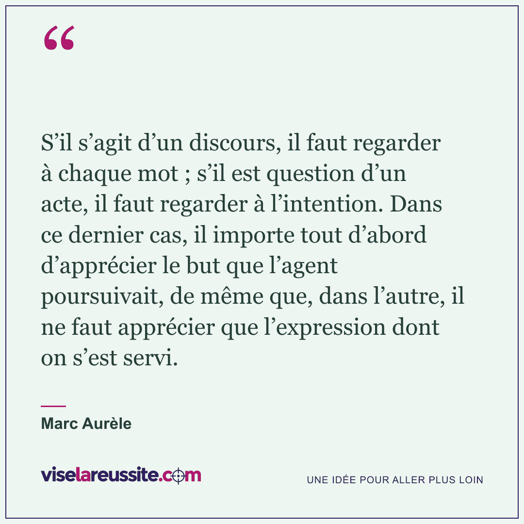 « S’il s’agit d’un discours, il faut regarder à chaque mot ; s’il est question d’un acte, il faut regarder à l’intention. Dans ce dernier cas, il importe tout d’abord d’apprécier le but que l’agent poursuivait, de même que, dans l’autre, il ne faut apprécier que l’expression dont on s’est servi. » — Marc Aurèle — Vise la Réussite