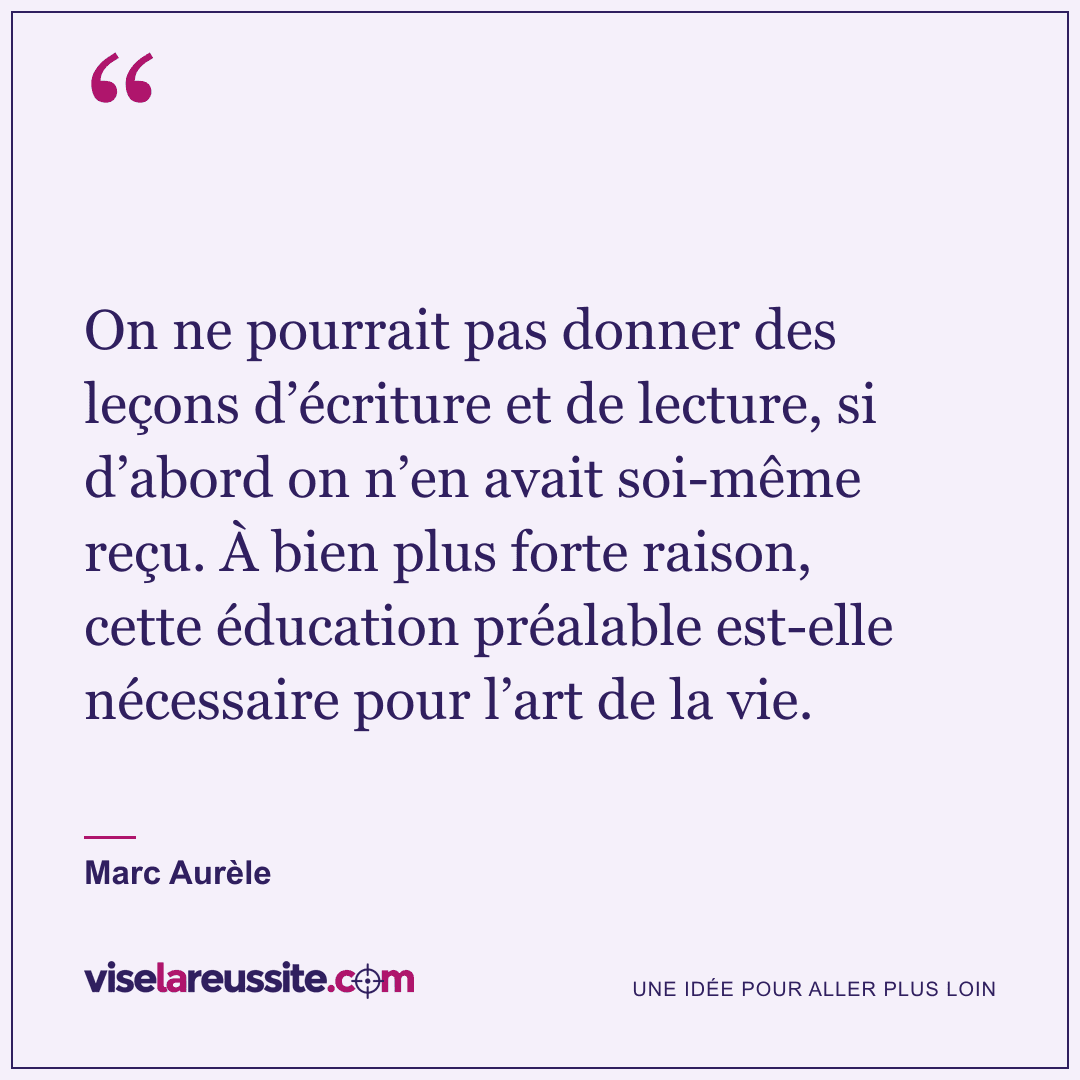 « On ne pourrait pas donner des leçons d’écriture et de lecture, si d’abord on n’en avait soi-même reçu. À bien plus forte raison, cette éducation préalable est-elle nécessaire pour l’art de la vie. » — Marc Aurèle — Vise la Réussite
