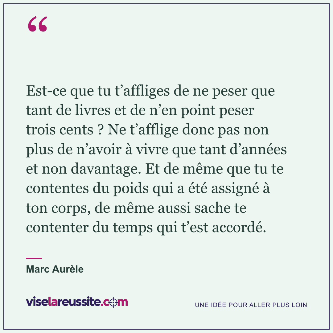 « Est-ce que tu t’affliges de ne peser que tant de livres et de n’en point peser trois cents ? Ne t’afflige donc pas non plus de n’avoir à vivre que tant d’années et non davantage. Et de même que tu te contentes du poids qui a été assigné à ton corps, de même aussi sache te contenter du temps qui t’est accordé. » — Marc Aurèle — Vise la Réussite