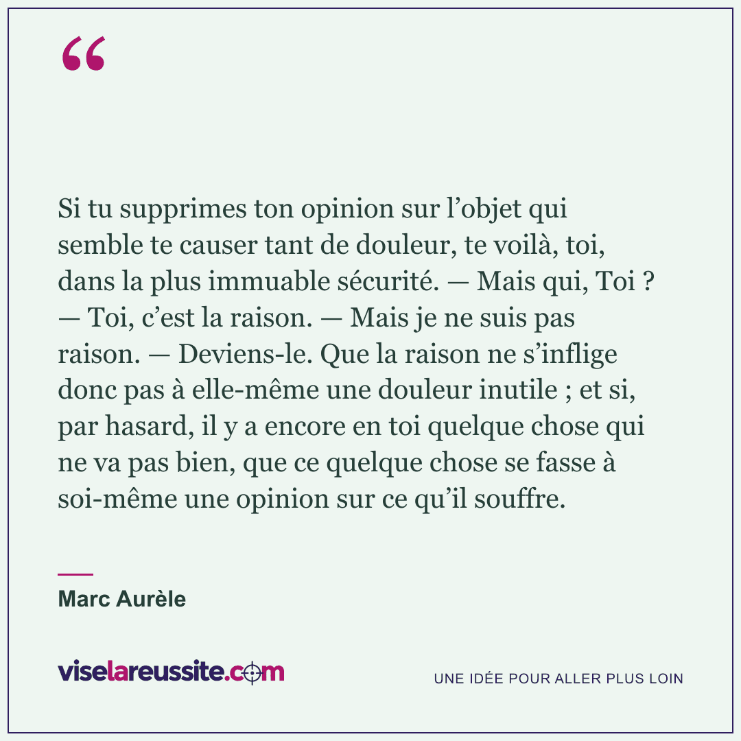 « Si tu supprimes ton opinion sur l’objet qui semble te causer tant de douleur, te voilà, toi, dans la plus immuable sécurité. — Mais qui, Toi ? — Toi, c’est la raison. — Mais je ne suis pas raison. — Deviens-le. Que la raison ne s’inflige donc pas à elle-même une douleur inutile ; et si, par hasard, il y a encore en toi quelque chose qui ne va pas bien, que ce quelque chose se fasse à soi-même une opinion sur ce qu’il souffre. » — Marc Aurèle — Vise la Réussite