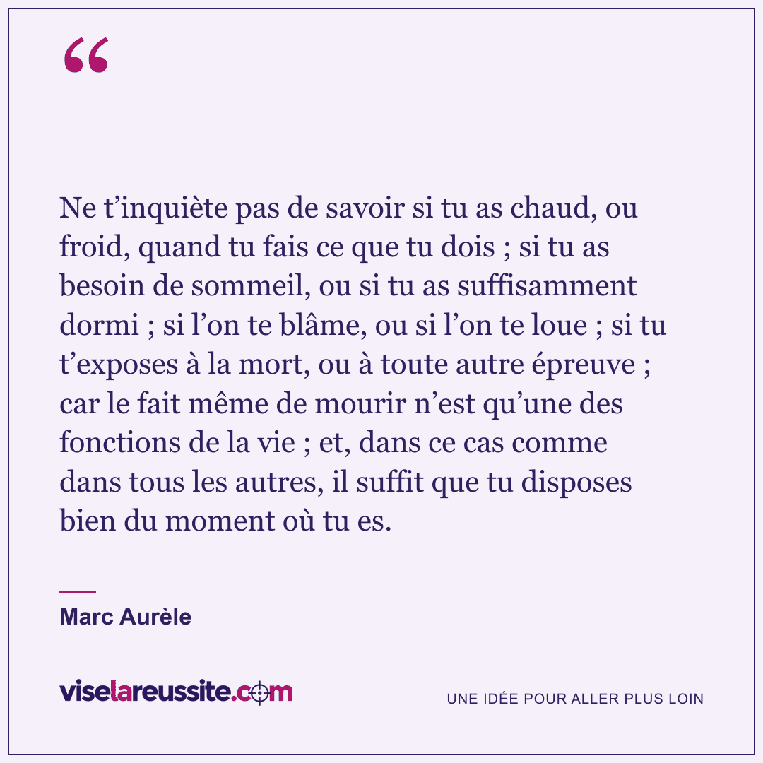 « Ne t’inquiète pas de savoir si tu as chaud, ou froid, quand tu fais ce que tu dois ; si tu as besoin de sommeil, ou si tu as suffisamment dormi ; si l’on te blâme, ou si l’on te loue ; si tu t’exposes à la mort, ou à toute autre épreuve ; car le fait même de mourir n’est qu’une des fonctions de la vie ; et, dans ce cas comme dans tous les autres, il suffit que tu disposes bien du moment où tu es. » — Marc Aurèle — Vise la Réussite