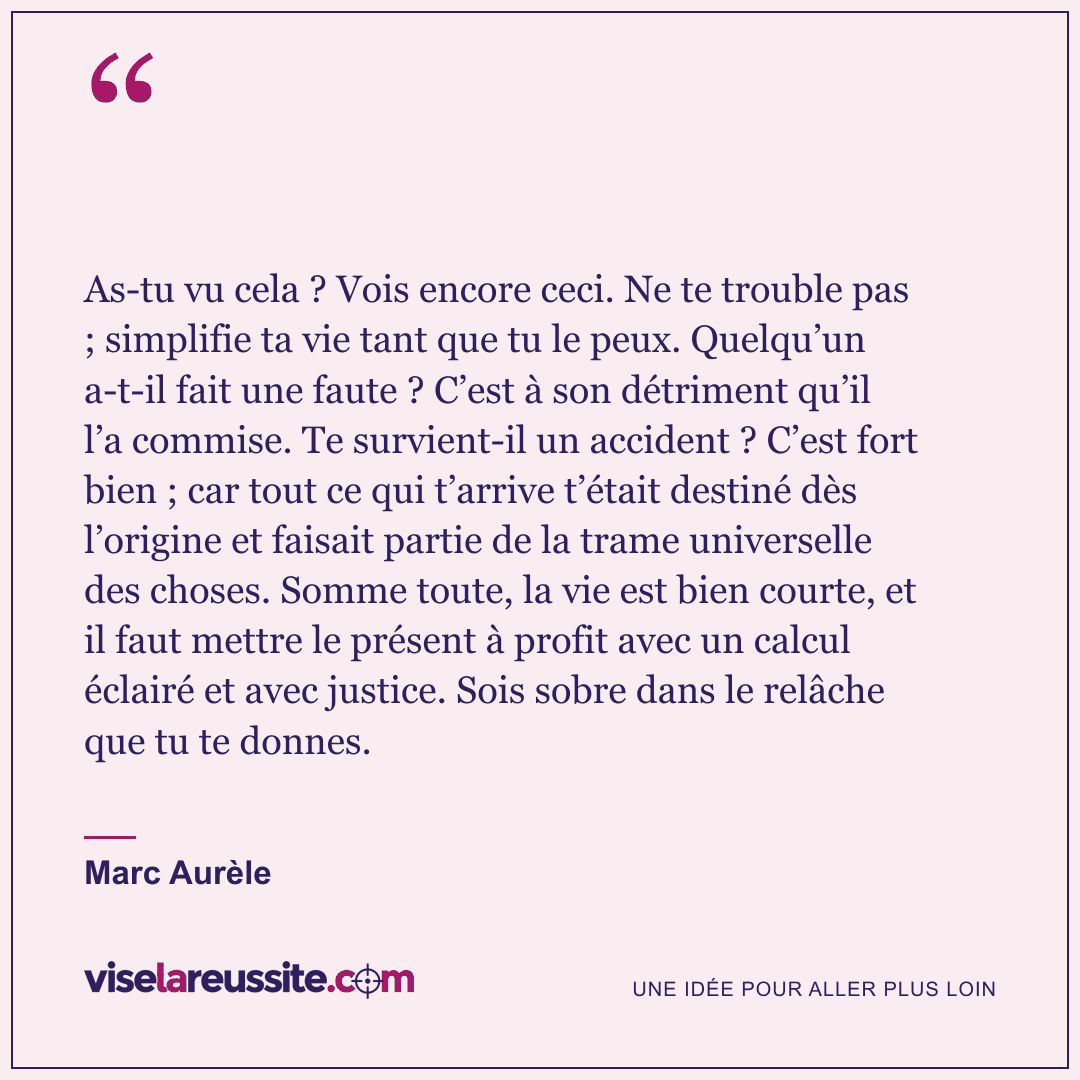 « As-tu vu cela ? Vois encore ceci. Ne te trouble pas ; simplifie ta vie tant que tu le peux. Quelqu’un a-t-il fait une faute ? C’est à son détriment qu’il l’a commise. Te survient-il un accident ? C’est fort bien ; car tout ce qui t’arrive t’était destiné dès l’origine et faisait partie de la trame universelle des choses. Somme toute, la vie est bien courte, et il faut mettre le présent à profit avec un calcul éclairé et avec justice. Sois sobre dans le relâche que tu te donnes. » — Marc Aurèle — Vise la Réussite