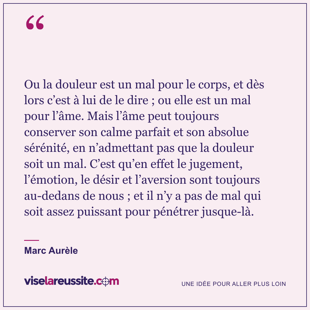 « Ou la douleur est un mal pour le corps, et dès lors c’est à lui de le dire ; ou elle est un mal pour l’âme. Mais l’âme peut toujours conserver son calme parfait et son absolue sérénité, en n’admettant pas que la douleur soit un mal. C’est qu’en effet le jugement, l’émotion, le désir et l’aversion sont toujours au-dedans de nous ; et il n’y a pas de mal qui soit assez puissant pour pénétrer jusque-là. » — Marc Aurèle — Vise la Réussite