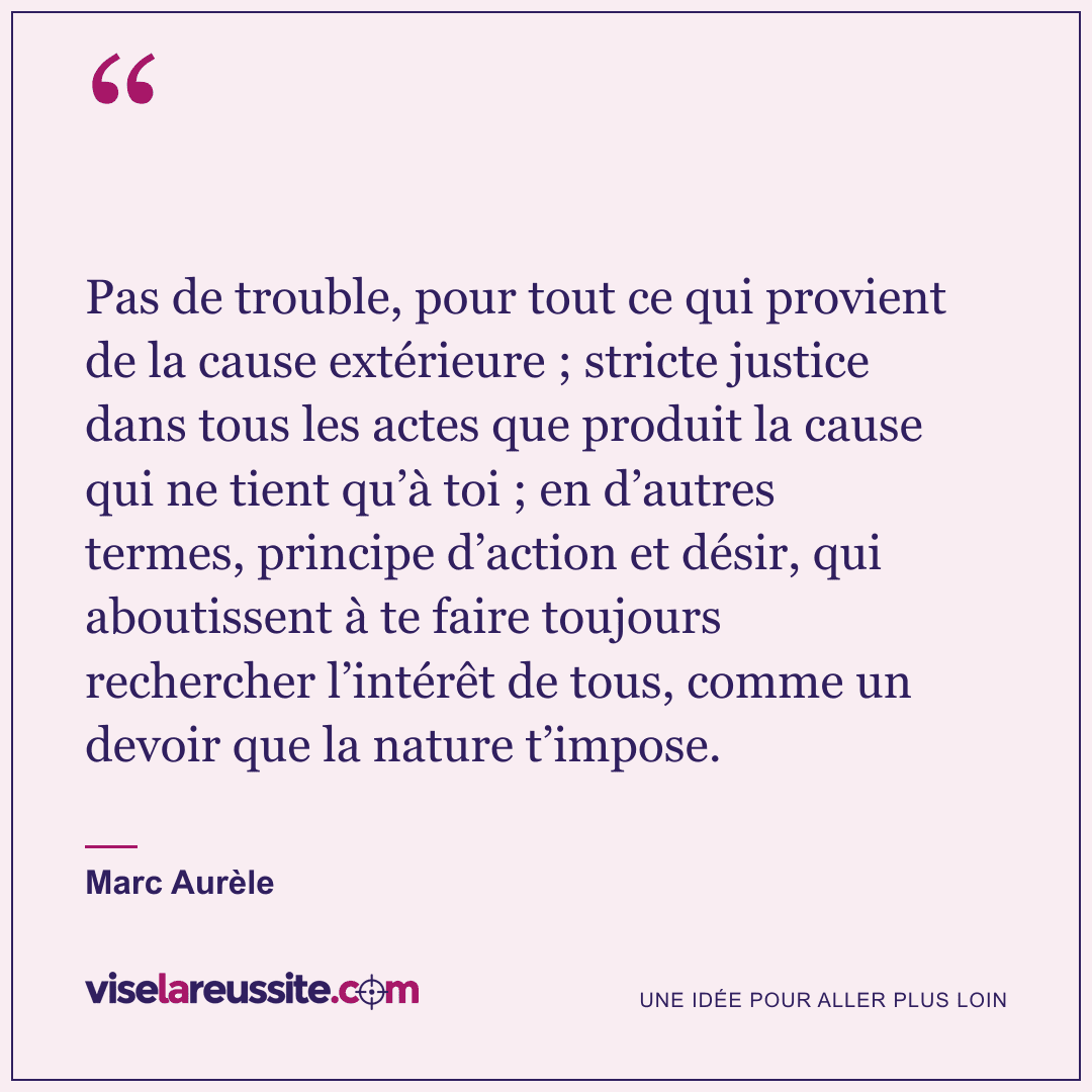 « Pas de trouble, pour tout ce qui provient de la cause extérieure ; stricte justice dans tous les actes que produit la cause qui ne tient qu’à toi ; en d’autres termes, principe d’action et désir, qui aboutissent à te faire toujours rechercher l’intérêt de tous, comme un devoir que la nature t’impose. » — Marc Aurèle — Vise la Réussite