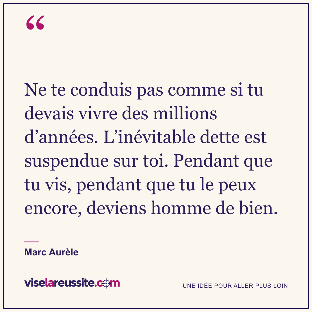 « Ne te conduis pas comme si tu devais vivre des millions d’années. L’inévitable dette est suspendue sur toi. Pendant que tu vis, pendant que tu le peux encore, deviens homme de bien. » — Marc Aurèle — Vise la Réussite