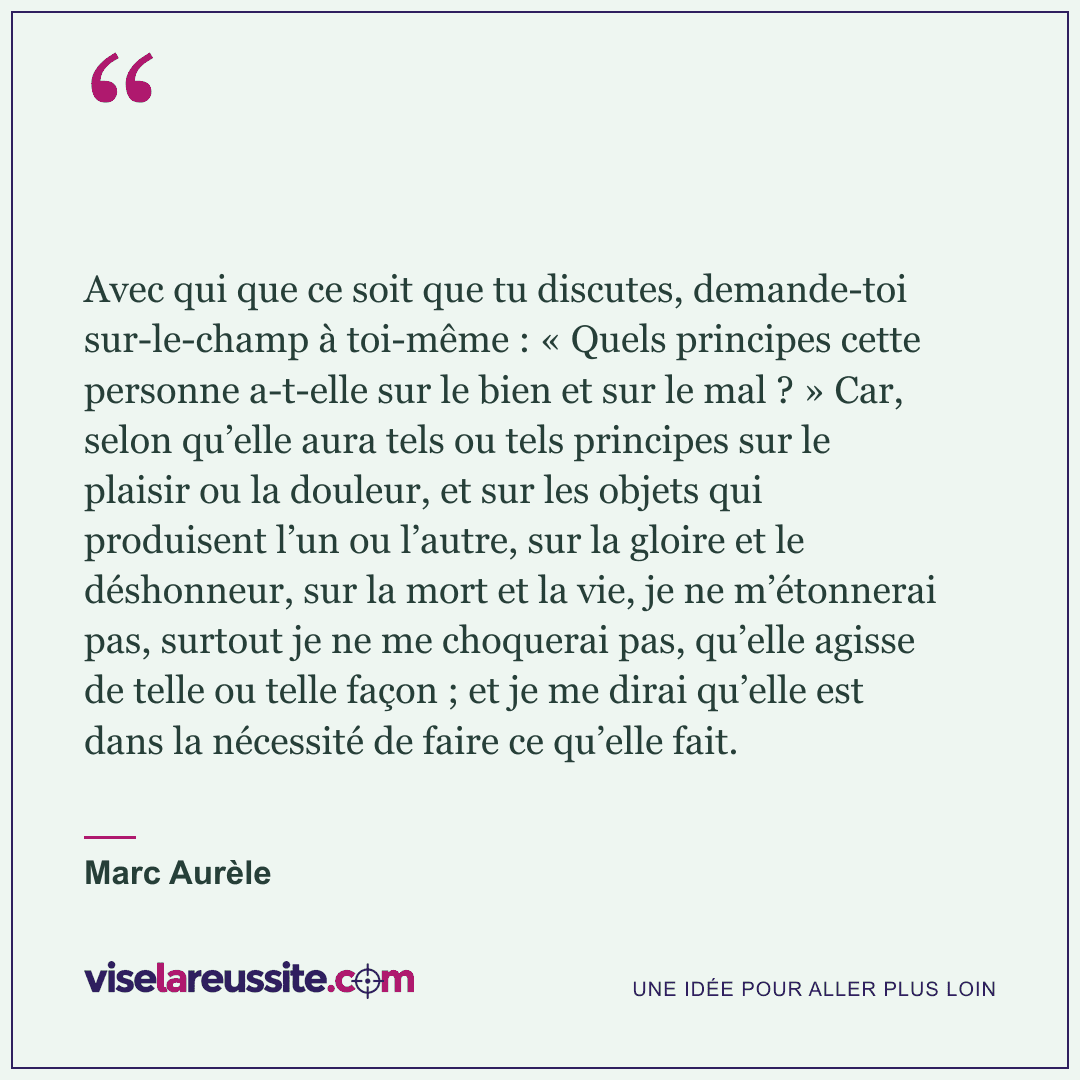 « Avec qui que ce soit que tu discutes, demande-toi sur-le-champ à toi-même : « Quels principes cette personne a-t-elle sur le bien et sur le mal ? » Car, selon qu’elle aura tels ou tels principes sur le plaisir ou la douleur, et sur les objets qui produisent l’un ou l’autre, sur la gloire et le déshonneur, sur la mort et la vie, je ne m’étonnerai pas, surtout je ne me choquerai pas, qu’elle agisse de telle ou telle façon ; et je me dirai qu’elle est dans la nécessité de faire ce qu’elle fait. » — Marc Aurèle — Vise la Réussite