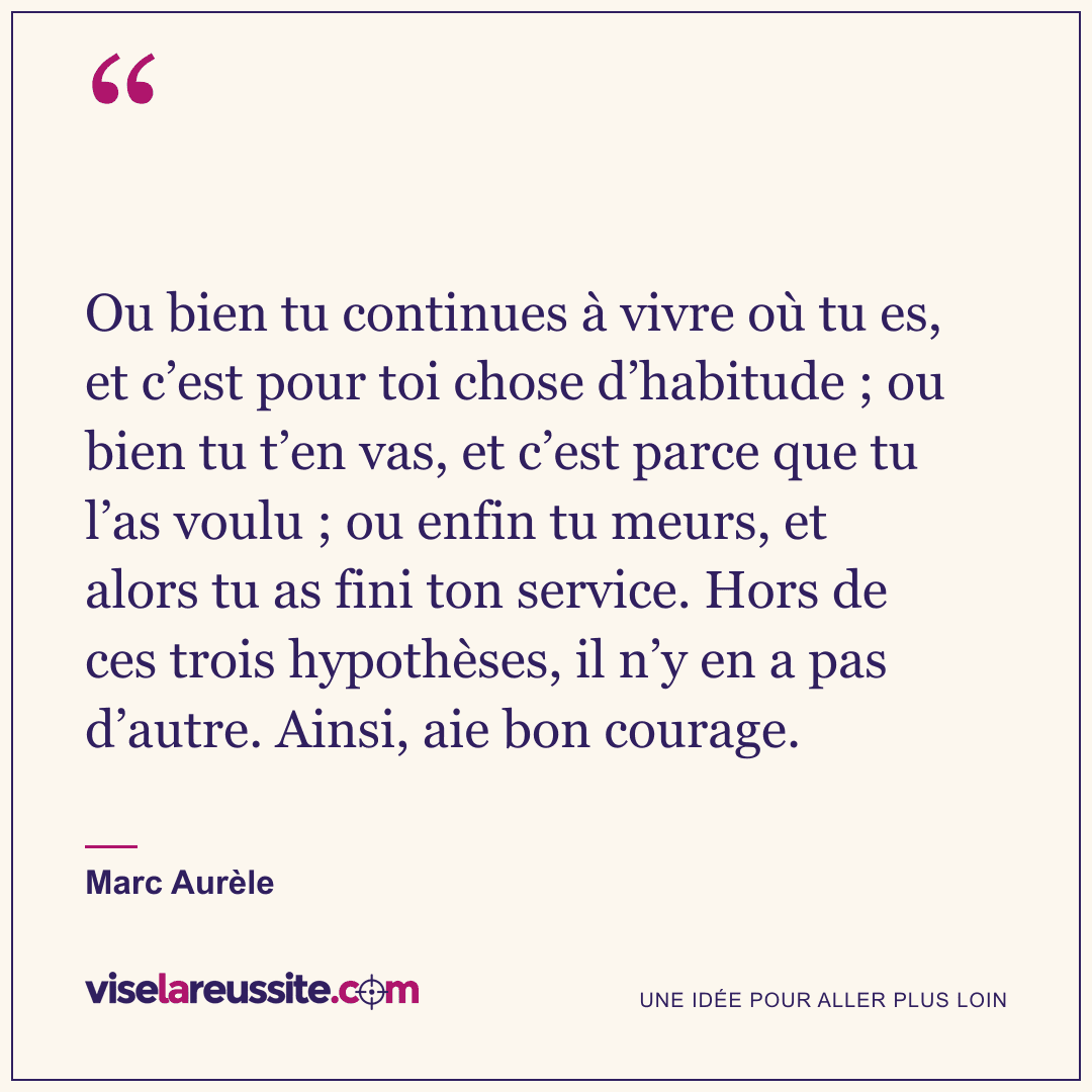 « Ou bien tu continues à vivre où tu es, et c’est pour toi chose d’habitude ; ou bien tu t’en vas, et c’est parce que tu l’as voulu ; ou enfin tu meurs, et alors tu as fini ton service. Hors de ces trois hypothèses, il n’y en a pas d’autre. Ainsi, aie bon courage. » — Marc Aurèle — Vise la Réussite