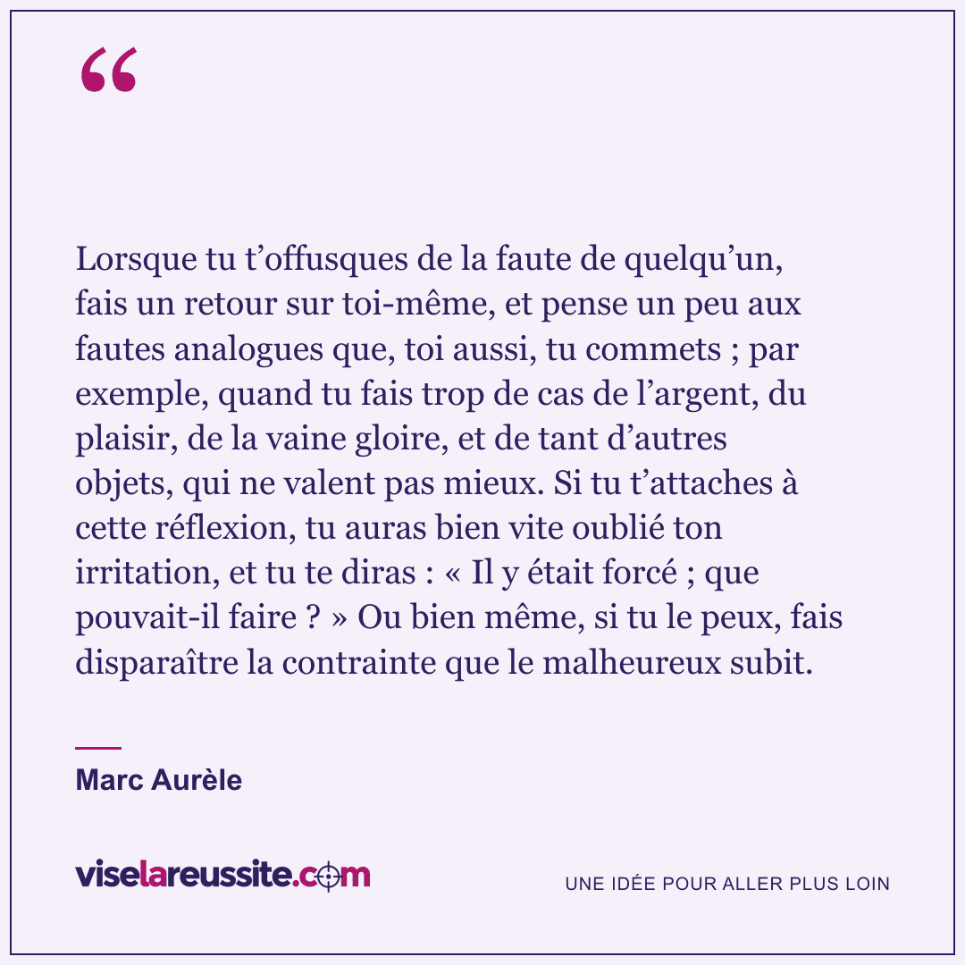 « Lorsque tu t’offusques de la faute de quelqu’un, fais un retour sur toi-même, et pense un peu aux fautes analogues que, toi aussi, tu commets ; par exemple, quand tu fais trop de cas de l’argent, du plaisir, de la vaine gloire, et de tant d’autres objets, qui ne valent pas mieux. Si tu t’attaches à cette réflexion, tu auras bien vite oublié ton irritation, et tu te diras : « Il y était forcé ; que pouvait-il faire ? » Ou bien même, si tu le peux, fais disparaître la contrainte que le malheureux subit. » — Marc Aurèle — Vise la Réussite