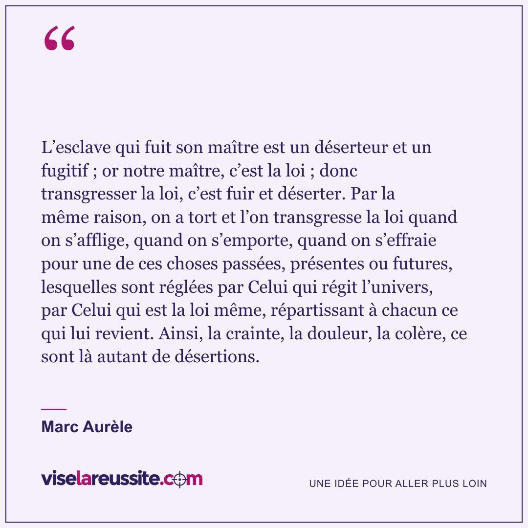 « L’esclave qui fuit son maître est un déserteur et un fugitif ; or notre maître, c’est la loi ; donc transgresser la loi, c’est fuir et déserter. Par la même raison, on a tort et l’on transgresse la loi quand on s’afflige, quand on s’emporte, quand on s’effraie pour une de ces choses passées, présentes ou futures, lesquelles sont réglées par Celui qui régit l’univers, par Celui qui est la loi même, répartissant à chacun ce qui lui revient. Ainsi, la crainte, la douleur, la colère, ce sont là autant de désertions. » — Marc Aurèle — Vise la Réussite