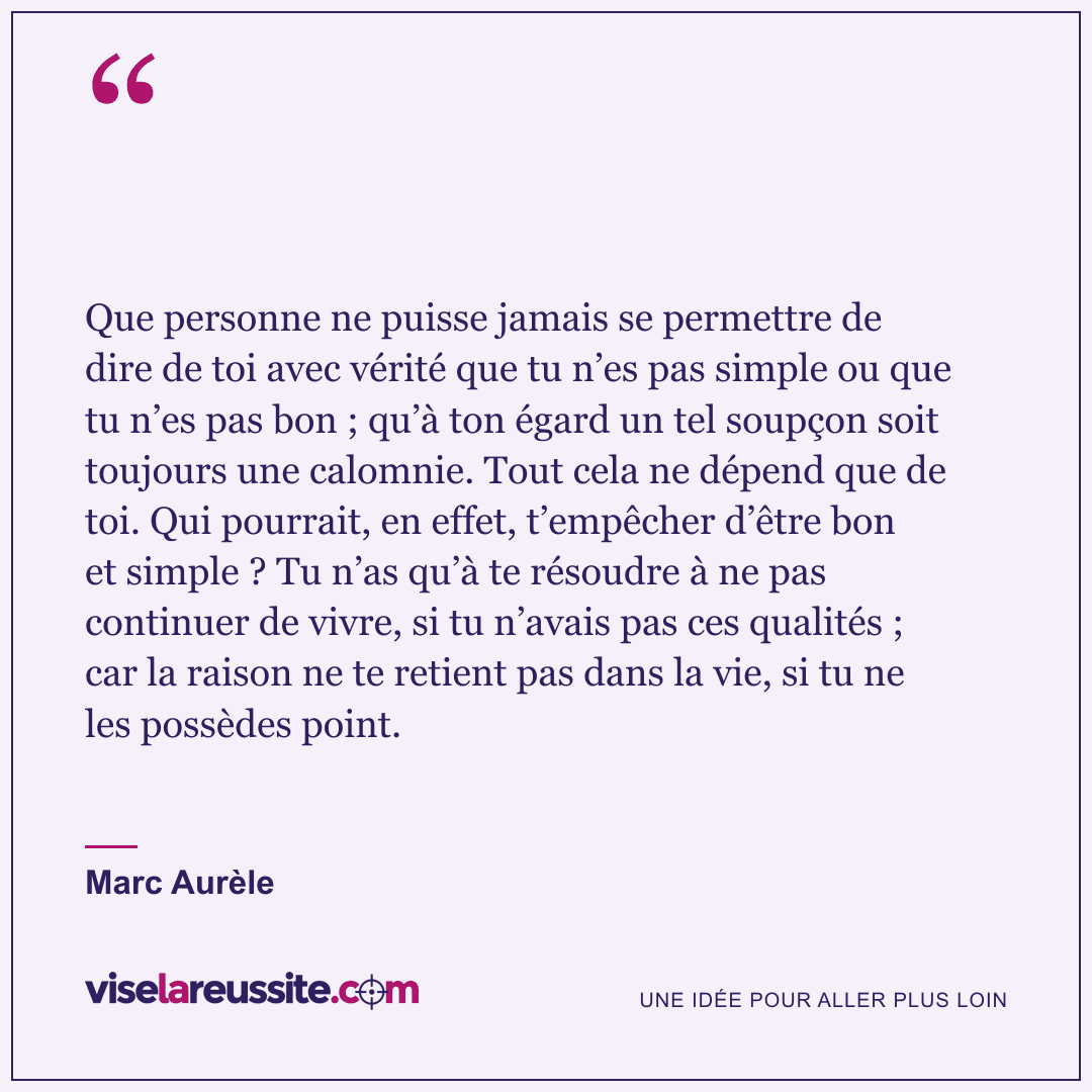 « Que personne ne puisse jamais se permettre de dire de toi avec vérité que tu n’es pas simple ou que tu n’es pas bon ; qu’à ton égard un tel soupçon soit toujours une calomnie. Tout cela ne dépend que de toi. Qui pourrait, en effet, t’empêcher d’être bon et simple ? Tu n’as qu’à te résoudre à ne pas continuer de vivre, si tu n’avais pas ces qualités ; car la raison ne te retient pas dans la vie, si tu ne les possèdes point. » — Marc Aurèle — Vise la Réussite