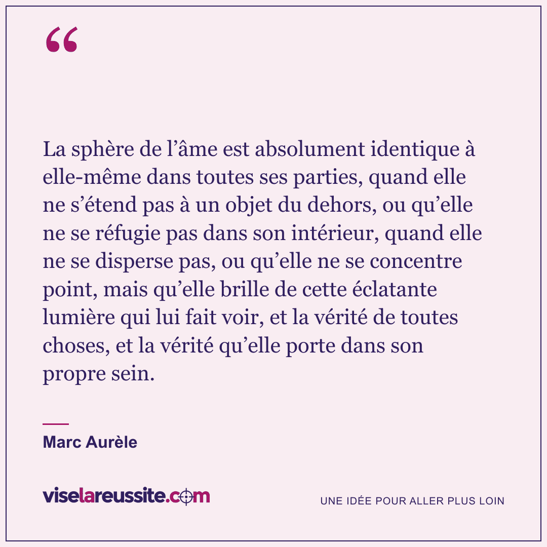 « La sphère de l’âme est absolument identique à elle-même dans toutes ses parties, quand elle ne s’étend pas à un objet du dehors, ou qu’elle ne se réfugie pas dans son intérieur, quand elle ne se disperse pas, ou qu’elle ne se concentre point, mais qu’elle brille de cette éclatante lumière qui lui fait voir, et la vérité de toutes choses, et la vérité qu’elle porte dans son propre sein. » — Marc Aurèle — Vise la Réussite
