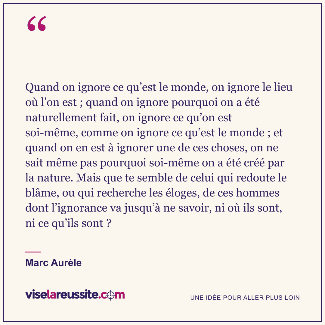 « Quand on ignore ce qu’est le monde, on ignore le lieu où l’on est ; quand on ignore pourquoi on a été naturellement fait, on ignore ce qu’on est soi-même, comme on ignore ce qu’est le monde ; et quand on en est à ignorer une de ces choses, on ne sait même pas pourquoi soi-même on a été créé par la nature. Mais que te semble de celui qui redoute le blâme, ou qui recherche les éloges, de ces hommes dont l’ignorance va jusqu’à ne savoir, ni où ils sont, ni ce qu’ils sont ? » — Marc Aurèle — Vise la Réussite
