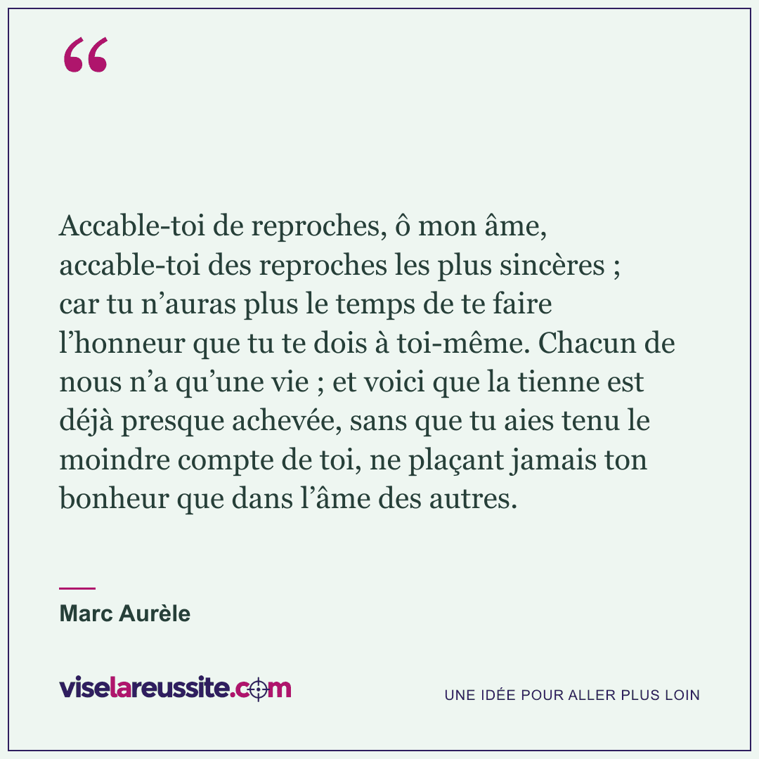« Accable-toi de reproches, ô mon âme, accable-toi des reproches les plus sincères ; car tu n’auras plus le temps de te faire l’honneur que tu te dois à toi-même. Chacun de nous n’a qu’une vie ; et voici que la tienne est déjà presque achevée, sans que tu aies tenu le moindre compte de toi, ne plaçant jamais ton bonheur que dans l’âme des autres. » — Marc Aurèle — Vise la Réussite