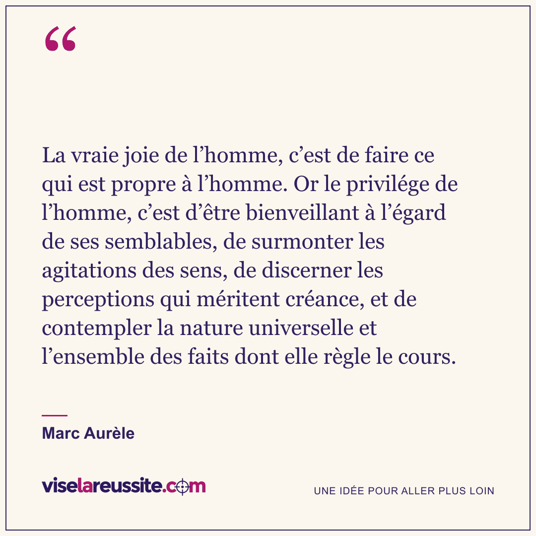 « La vraie joie de l’homme, c’est de faire ce qui est propre à l’homme. Or le privilége de l’homme, c’est d’être bienveillant à l’égard de ses semblables, de surmonter les agitations des sens, de discerner les perceptions qui méritent créance, et de contempler la nature universelle et l’ensemble des faits dont elle règle le cours. » — Marc Aurèle — Vise la Réussite