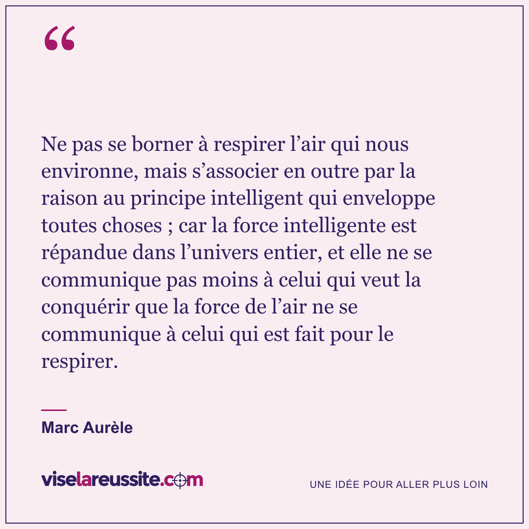 « Ne pas se borner à respirer l’air qui nous environne, mais s’associer en outre par la raison au principe intelligent qui enveloppe toutes choses ; car la force intelligente est répandue dans l’univers entier, et elle ne se communique pas moins à celui qui veut la conquérir que la force de l’air ne se communique à celui qui est fait pour le respirer. » — Marc Aurèle — Vise la Réussite