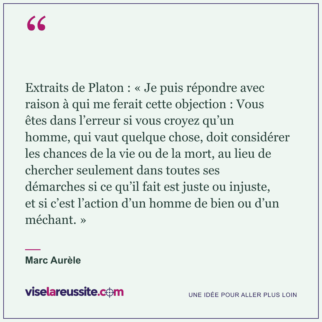 « Extraits de Platon : « Je puis répondre avec raison à qui me ferait cette objection : Vous êtes dans l’erreur si vous croyez qu’un homme, qui vaut quelque chose, doit considérer les chances de la vie ou de la mort, au lieu de chercher seulement dans toutes ses démarches si ce qu’il fait est juste ou injuste, et si c’est l’action d’un homme de bien ou d’un méchant. » » — Marc Aurèle — Vise la Réussite