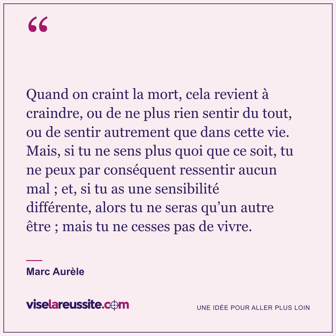 « Quand on craint la mort, cela revient à craindre, ou de ne plus rien sentir du tout, ou de sentir autrement que dans cette vie. Mais, si tu ne sens plus quoi que ce soit, tu ne peux par conséquent ressentir aucun mal ; et, si tu as une sensibilité différente, alors tu ne seras qu’un autre être ; mais tu ne cesses pas de vivre. » — Marc Aurèle — Vise la Réussite