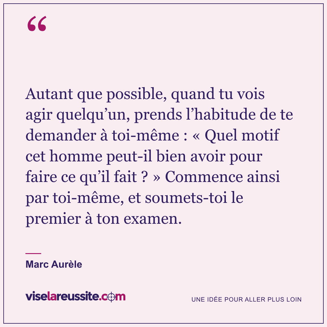 « Autant que possible, quand tu vois agir quelqu’un, prends l’habitude de te demander à toi-même : « Quel motif cet homme peut-il bien avoir pour faire ce qu’il fait ? » Commence ainsi par toi-même, et soumets-toi le premier à ton examen. » — Marc Aurèle — Vise la Réussite