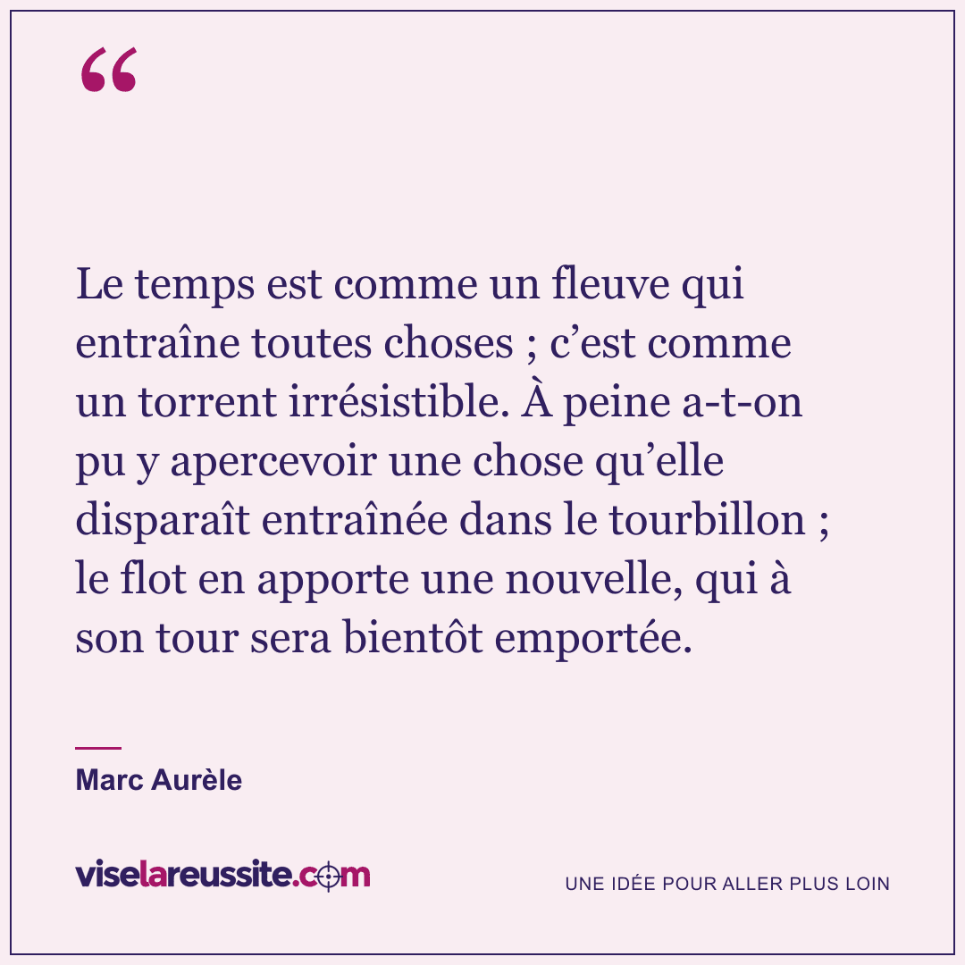 « Le temps est comme un fleuve qui entraîne toutes choses ; c’est comme un torrent irrésistible. À peine a-t-on pu y apercevoir une chose qu’elle disparaît entraînée dans le tourbillon ; le flot en apporte une nouvelle, qui à son tour sera bientôt emportée. » — Marc Aurèle — Vise la Réussite