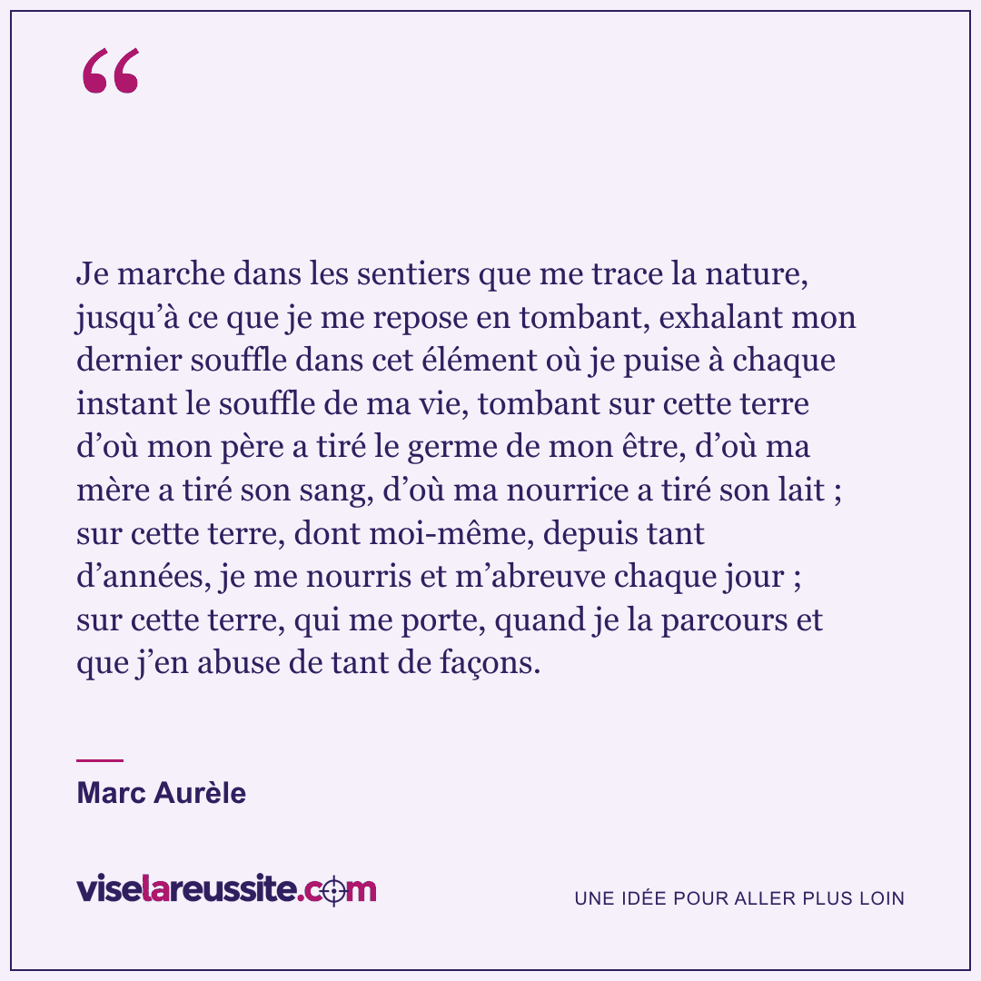 « Je marche dans les sentiers que me trace la nature, jusqu’à ce que je me repose en tombant, exhalant mon dernier souffle dans cet élément où je puise à chaque instant le souffle de ma vie, tombant sur cette terre d’où mon père a tiré le germe de mon être, d’où ma mère a tiré son sang, d’où ma nourrice a tiré son lait ; sur cette terre, dont moi-même, depuis tant d’années, je me nourris et m’abreuve chaque jour ; sur cette terre, qui me porte, quand je la parcours et que j’en abuse de tant de façons. » — Marc Aurèle — Vise la Réussite