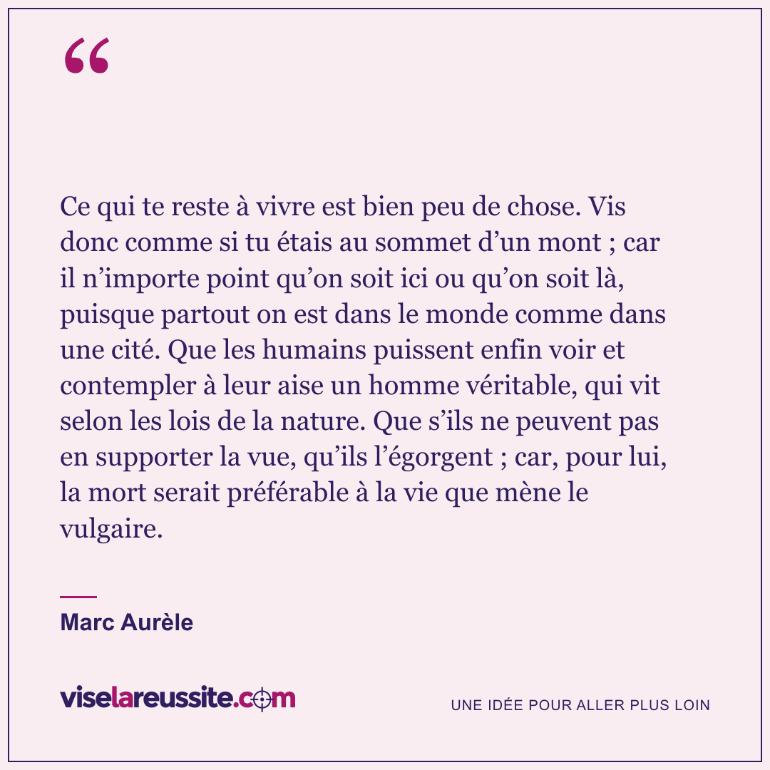 « Ce qui te reste à vivre est bien peu de chose. Vis donc comme si tu étais au sommet d’un mont ; car il n’importe point qu’on soit ici ou qu’on soit là, puisque partout on est dans le monde comme dans une cité. Que les humains puissent enfin voir et contempler à leur aise un homme véritable, qui vit selon les lois de la nature. Que s’ils ne peuvent pas en supporter la vue, qu’ils l’égorgent ; car, pour lui, la mort serait préférable à la vie que mène le vulgaire. » — Marc Aurèle — Vise la Réussite