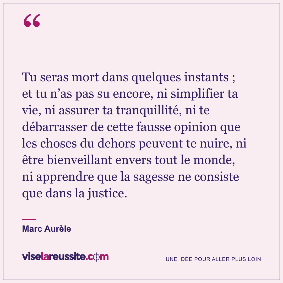« Tu seras mort dans quelques instants ; et tu n’as pas su encore, ni simplifier ta vie, ni assurer ta tranquillité, ni te débarrasser de cette fausse opinion que les choses du dehors peuvent te nuire, ni être bienveillant envers tout le monde, ni apprendre que la sagesse ne consiste que dans la justice. » — Marc Aurèle — Vise la Réussite