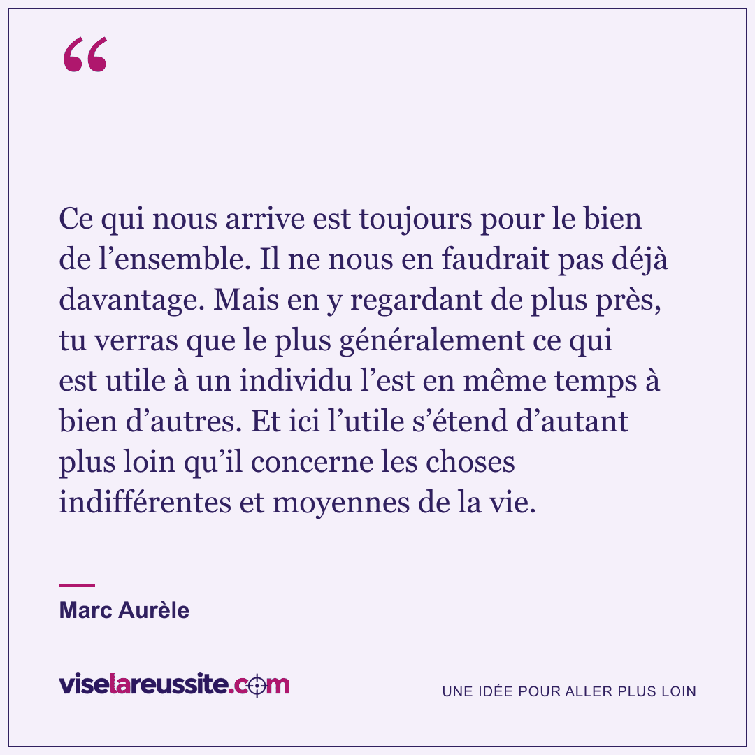« Ce qui nous arrive est toujours pour le bien de l’ensemble. Il ne nous en faudrait pas déjà davantage. Mais en y regardant de plus près, tu verras que le plus généralement ce qui est utile à un individu l’est en même temps à bien d’autres. Et ici l’utile s’étend d’autant plus loin qu’il concerne les choses indifférentes et moyennes de la vie. » — Marc Aurèle — Vise la Réussite