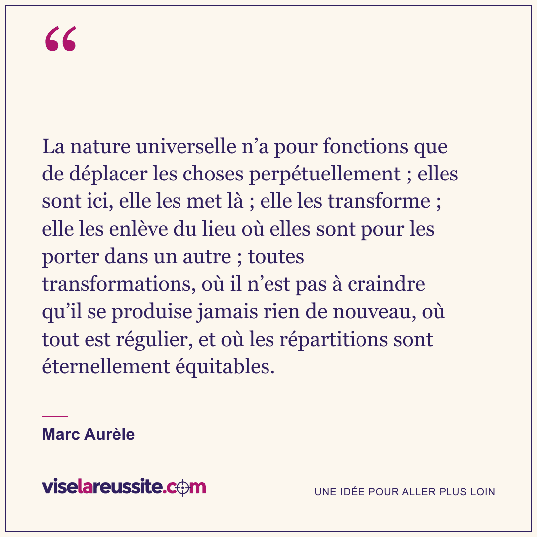 « La nature universelle n’a pour fonctions que de déplacer les choses perpétuellement ; elles sont ici, elle les met là ; elle les transforme ; elle les enlève du lieu où elles sont pour les porter dans un autre ; toutes transformations, où il n’est pas à craindre qu’il se produise jamais rien de nouveau, où tout est régulier, et où les répartitions sont éternellement équitables. » — Marc Aurèle — Vise la Réussite