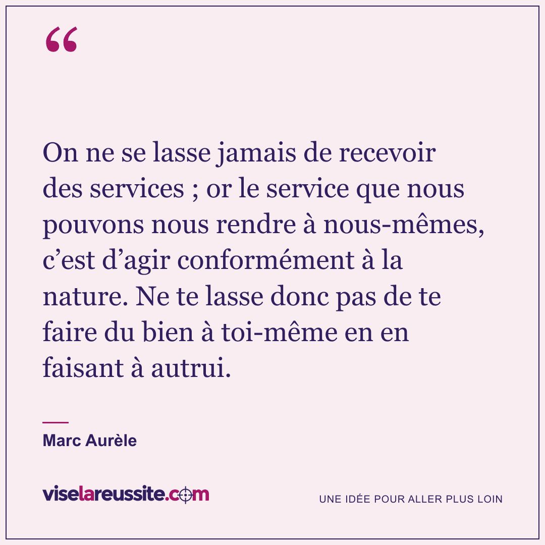 « On ne se lasse jamais de recevoir des services ; or le service que nous pouvons nous rendre à nous-mêmes, c’est d’agir conformément à la nature. Ne te lasse donc pas de te faire du bien à toi-même en en faisant à autrui. » — Marc Aurèle — Vise la Réussite