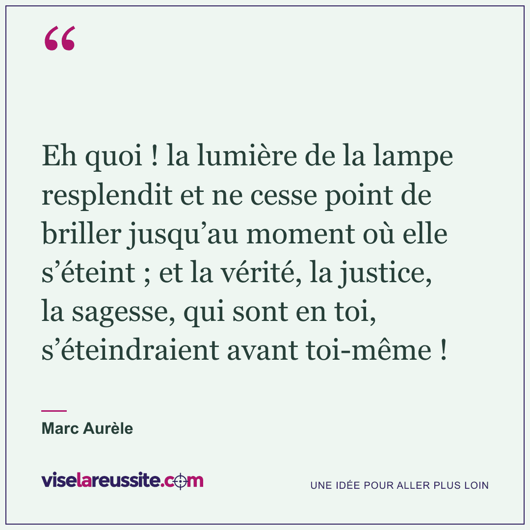 « Eh quoi ! la lumière de la lampe resplendit et ne cesse point de briller jusqu’au moment où elle s’éteint ; et la vérité, la justice, la sagesse, qui sont en toi, s’éteindraient avant toi-même ! » — Marc Aurèle — Vise la Réussite
