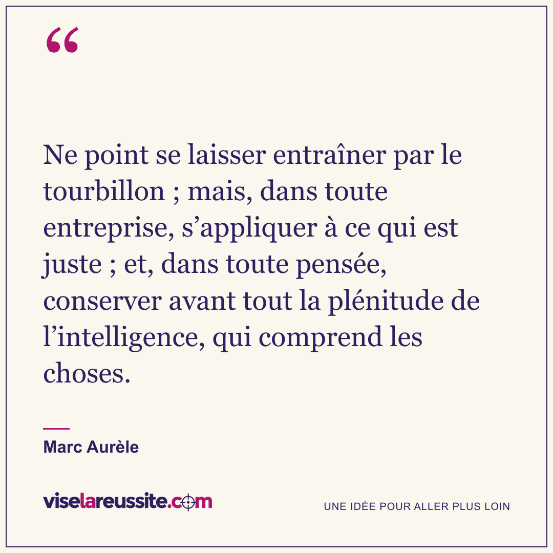 « Ne point se laisser entraîner par le tourbillon ; mais, dans toute entreprise, s’appliquer à ce qui est juste ; et, dans toute pensée, conserver avant tout la plénitude de l’intelligence, qui comprend les choses. » — Marc Aurèle — Vise la Réussite
