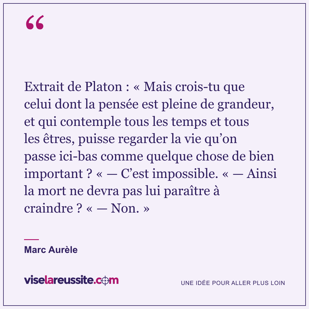 « Extrait de Platon : « Mais crois-tu que celui dont la pensée est pleine de grandeur, et qui contemple tous les temps et tous les êtres, puisse regarder la vie qu’on passe ici-bas comme quelque chose de bien important ? « — C’est impossible. « — Ainsi la mort ne devra pas lui paraître à craindre ? « — Non. » » — Marc Aurèle — Vise la Réussite