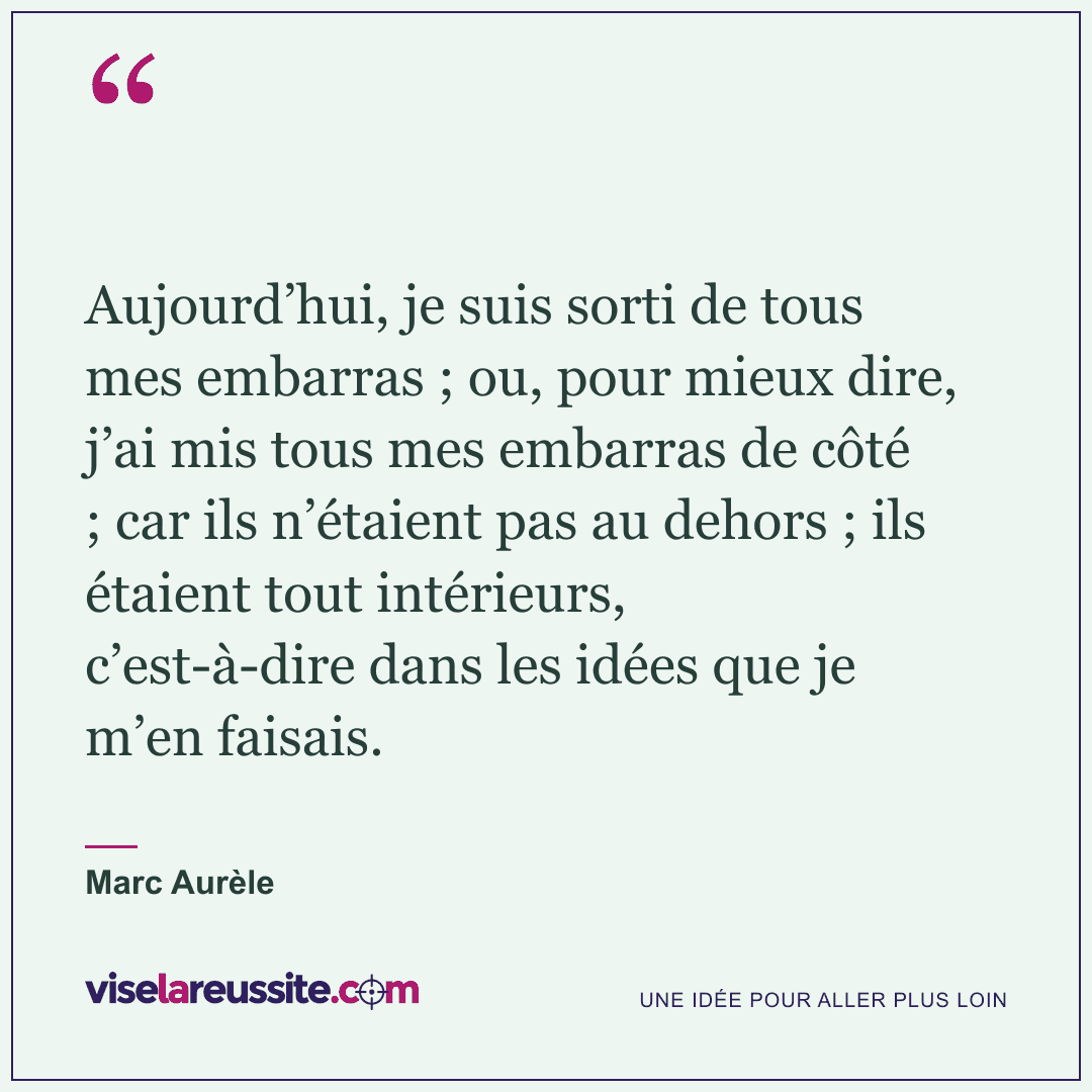 « Aujourd’hui, je suis sorti de tous mes embarras ; ou, pour mieux dire, j’ai mis tous mes embarras de côté ; car ils n’étaient pas au dehors ; ils étaient tout intérieurs, c’est-à-dire dans les idées que je m’en faisais. » — Marc Aurèle — Vise la Réussite
