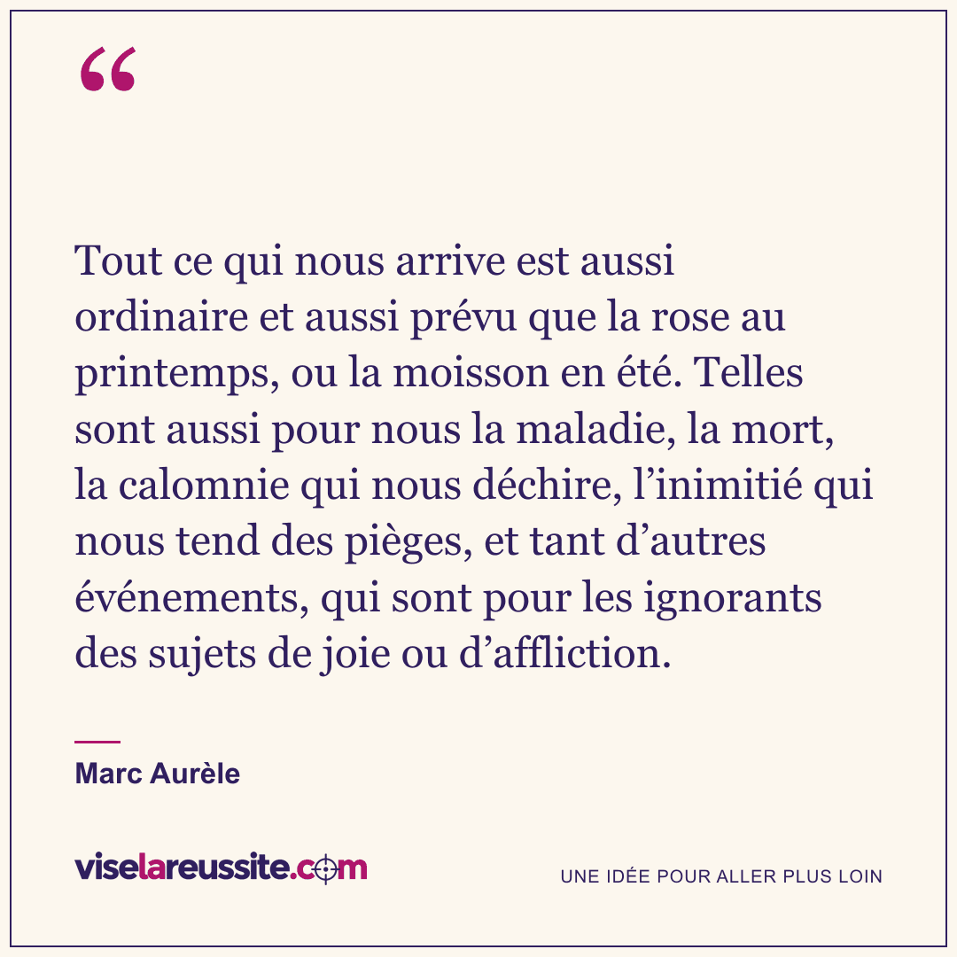 « Tout ce qui nous arrive est aussi ordinaire et aussi prévu que la rose au printemps, ou la moisson en été. Telles sont aussi pour nous la maladie, la mort, la calomnie qui nous déchire, l’inimitié qui nous tend des pièges, et tant d’autres événements, qui sont pour les ignorants des sujets de joie ou d’affliction. » — Marc Aurèle — Vise la Réussite